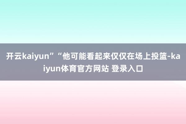 开云kaiyun”“他可能看起来仅仅在场上投篮-kaiyun体育官方网站 登录入口