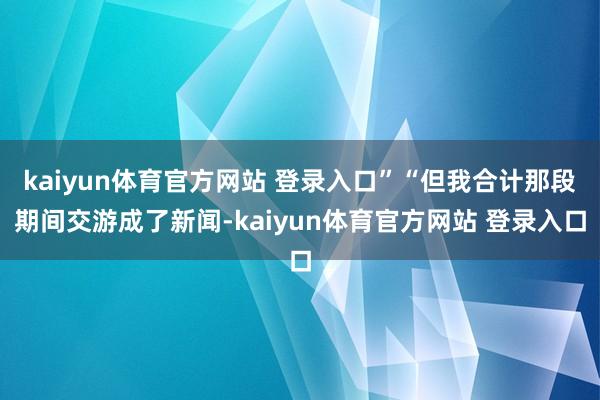 kaiyun体育官方网站 登录入口”“但我合计那段期间交游成了新闻-kaiyun体育官方网站 登录入口