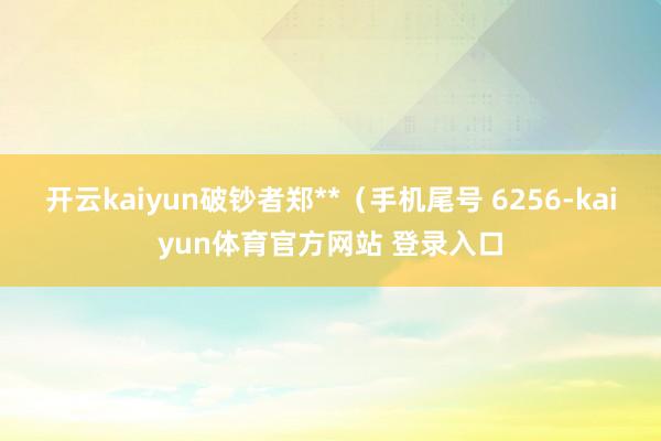 开云kaiyun破钞者郑**（手机尾号 6256-kaiyun体育官方网站 登录入口
