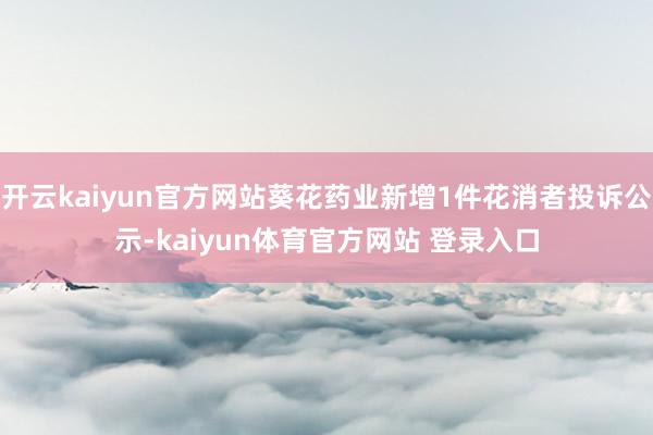 开云kaiyun官方网站葵花药业新增1件花消者投诉公示-kaiyun体育官方网站 登录入口