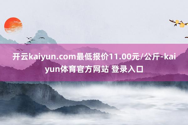 开云kaiyun.com最低报价11.00元/公斤-kaiyun体育官方网站 登录入口