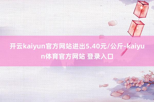 开云kaiyun官方网站进出5.40元/公斤-kaiyun体育官方网站 登录入口