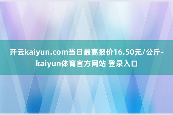 开云kaiyun.com当日最高报价16.50元/公斤-kaiyun体育官方网站 登录入口