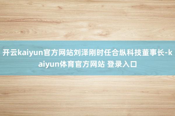 开云kaiyun官方网站刘泽刚时任合纵科技董事长-kaiyun体育官方网站 登录入口