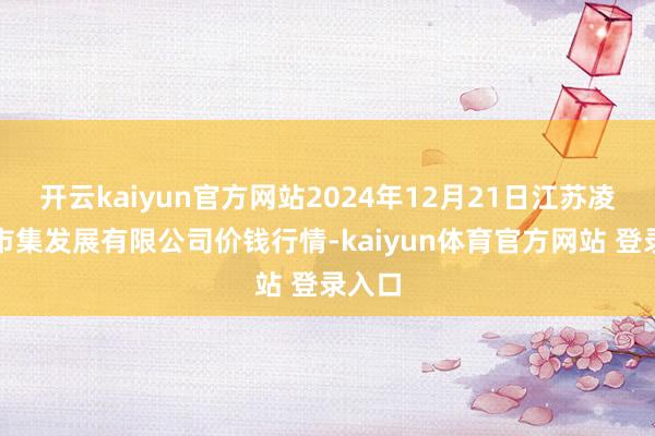 开云kaiyun官方网站2024年12月21日江苏凌家塘市集发展有限公司价钱行情-kaiyun体育官方网站 登录入口
