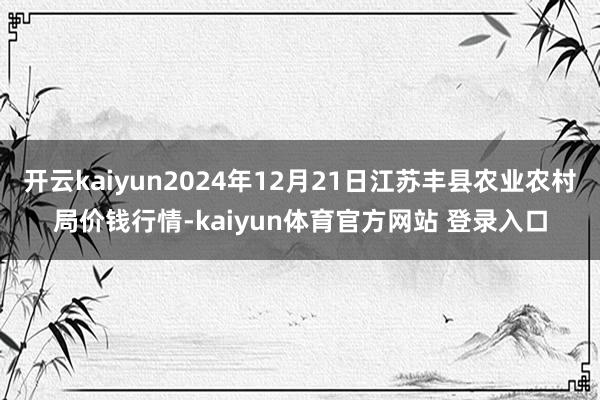 开云kaiyun2024年12月21日江苏丰县农业农村局价钱行情-kaiyun体育官方网站 登录入口