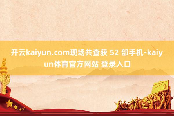 开云kaiyun.com现场共查获 52 部手机-kaiyun体育官方网站 登录入口