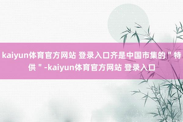 kaiyun体育官方网站 登录入口齐是中国市集的＂特供＂-kaiyun体育官方网站 登录入口