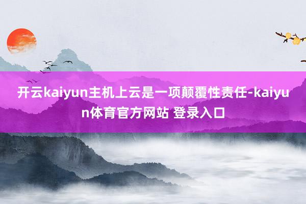 开云kaiyun主机上云是一项颠覆性责任-kaiyun体育官方网站 登录入口