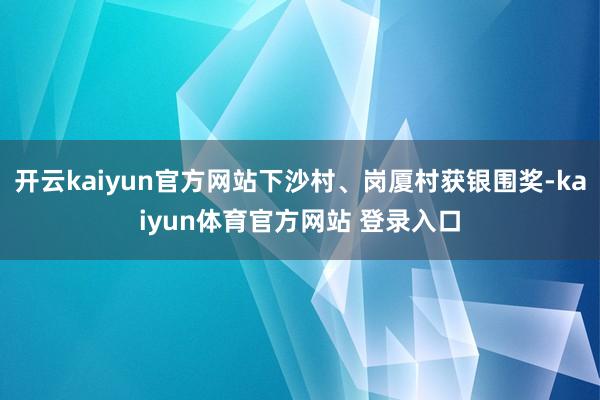开云kaiyun官方网站下沙村、岗厦村获银围奖-kaiyun体育官方网站 登录入口