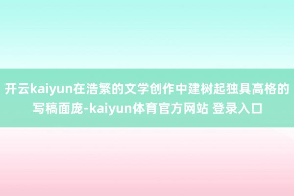 开云kaiyun在浩繁的文学创作中建树起独具高格的写稿面庞-kaiyun体育官方网站 登录入口