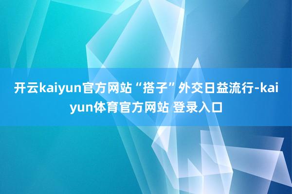开云kaiyun官方网站“搭子”外交日益流行-kaiyun体育官方网站 登录入口