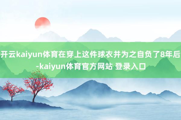 开云kaiyun体育在穿上这件球衣并为之自负了8年后-kaiyun体育官方网站 登录入口