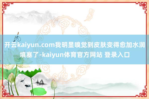 开云kaiyun.com我明显嗅觉到皮肤变得愈加水润填塞了-kaiyun体育官方网站 登录入口
