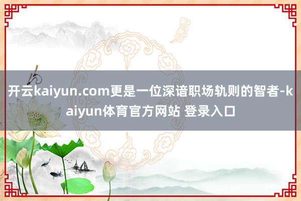 开云kaiyun.com更是一位深谙职场轨则的智者-kaiyun体育官方网站 登录入口