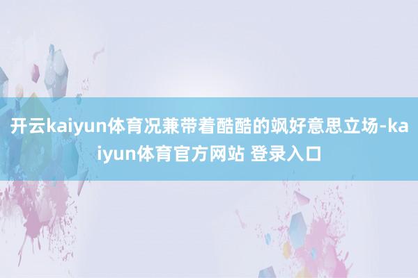 开云kaiyun体育况兼带着酷酷的飒好意思立场-kaiyun体育官方网站 登录入口