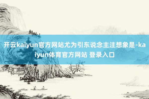 开云kaiyun官方网站尤为引东说念主注想象是-kaiyun体育官方网站 登录入口