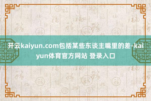 开云kaiyun.com包括某些东谈主嘴里的差-kaiyun体育官方网站 登录入口