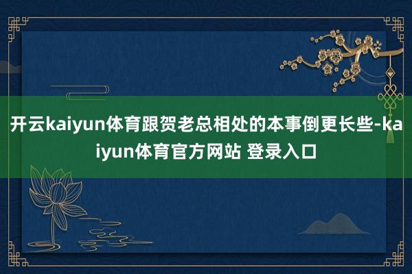 开云kaiyun体育跟贺老总相处的本事倒更长些-kaiyun体育官方网站 登录入口