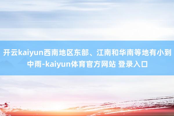 开云kaiyun西南地区东部、江南和华南等地有小到中雨-kaiyun体育官方网站 登录入口