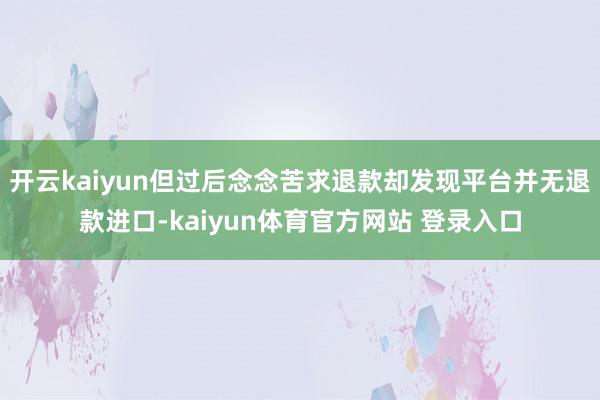 开云kaiyun但过后念念苦求退款却发现平台并无退款进口-kaiyun体育官方网站 登录入口