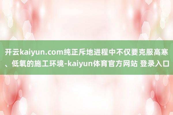 开云kaiyun.com纯正斥地进程中不仅要克服高寒、低氧的施工环境-kaiyun体育官方网站 登录入口