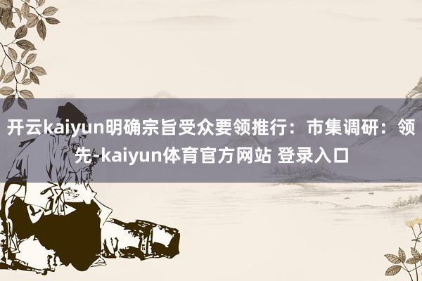 开云kaiyun明确宗旨受众要领推行：市集调研：领先-kaiyun体育官方网站 登录入口