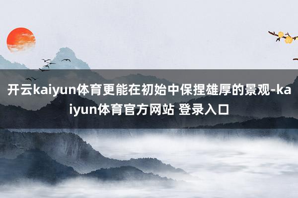 开云kaiyun体育更能在初始中保捏雄厚的景观-kaiyun体育官方网站 登录入口
