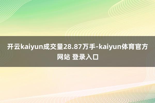 开云kaiyun成交量28.87万手-kaiyun体育官方网站 登录入口