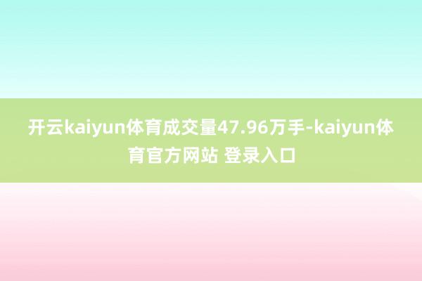 开云kaiyun体育成交量47.96万手-kaiyun体育官方网站 登录入口