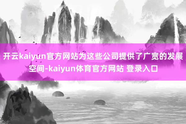开云kaiyun官方网站为这些公司提供了广宽的发展空间-kaiyun体育官方网站 登录入口