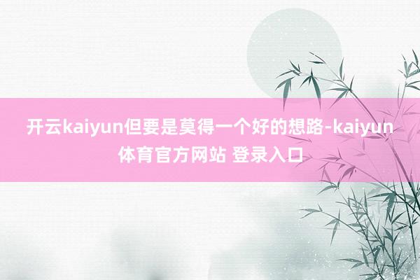 开云kaiyun但要是莫得一个好的想路-kaiyun体育官方网站 登录入口
