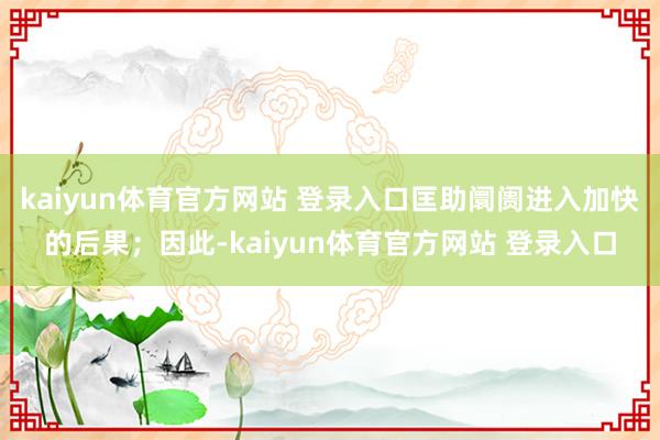 kaiyun体育官方网站 登录入口匡助阛阓进入加快的后果；因此-kaiyun体育官方网站 登录入口