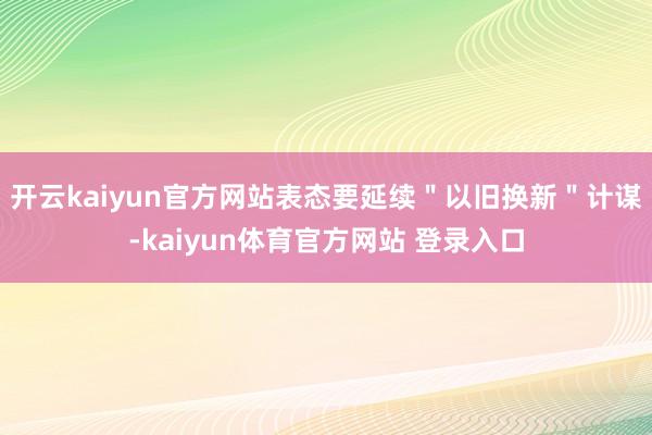 开云kaiyun官方网站表态要延续＂以旧换新＂计谋-kaiyun体育官方网站 登录入口