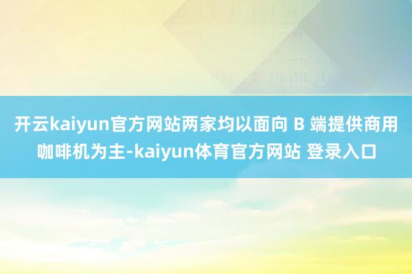 开云kaiyun官方网站两家均以面向 B 端提供商用咖啡机为主-kaiyun体育官方网站 登录入口