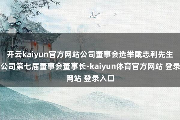 开云kaiyun官方网站公司董事会选举戴志利先生担任公司第七届董事会董事长-kaiyun体育官方网站 登录入口