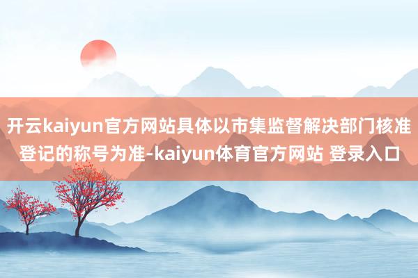 开云kaiyun官方网站具体以市集监督解决部门核准登记的称号为准-kaiyun体育官方网站 登录入口