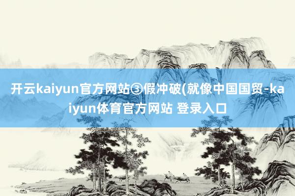 开云kaiyun官方网站③假冲破(就像中国国贸-kaiyun体育官方网站 登录入口