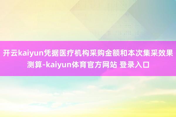 开云kaiyun凭据医疗机构采购金额和本次集采效果测算-kaiyun体育官方网站 登录入口