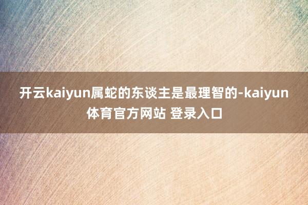 开云kaiyun属蛇的东谈主是最理智的-kaiyun体育官方网站 登录入口