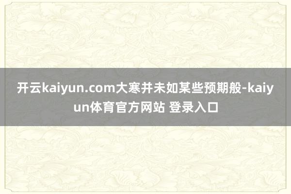 开云kaiyun.com大寒并未如某些预期般-kaiyun体育官方网站 登录入口