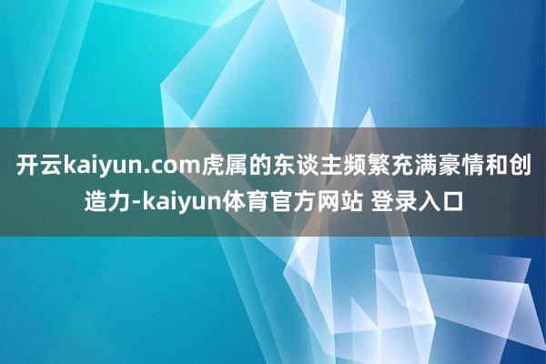 开云kaiyun.com虎属的东谈主频繁充满豪情和创造力-kaiyun体育官方网站 登录入口