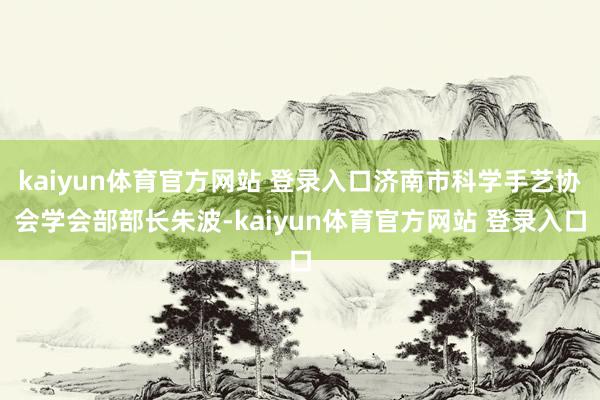 kaiyun体育官方网站 登录入口济南市科学手艺协会学会部部长朱波-kaiyun体育官方网站 登录入口