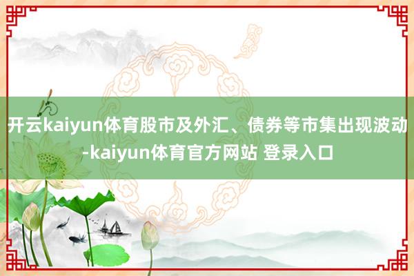 开云kaiyun体育股市及外汇、债券等市集出现波动-kaiyun体育官方网站 登录入口