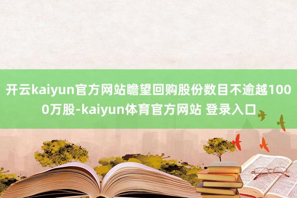 开云kaiyun官方网站瞻望回购股份数目不逾越1000万股-kaiyun体育官方网站 登录入口