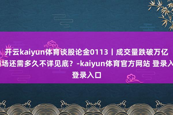 开云kaiyun体育谈股论金0113丨成交量跌破万亿 商场还需多久不详见底？-kaiyun体育官方网站 登录入口