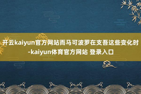 开云kaiyun官方网站而马可波罗在支吾这些变化时-kaiyun体育官方网站 登录入口
