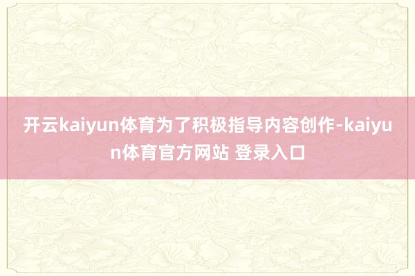 开云kaiyun体育为了积极指导内容创作-kaiyun体育官方网站 登录入口