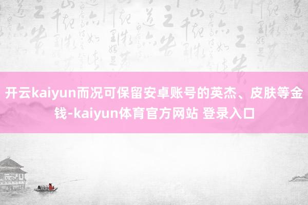 开云kaiyun而况可保留安卓账号的英杰、皮肤等金钱-kaiyun体育官方网站 登录入口