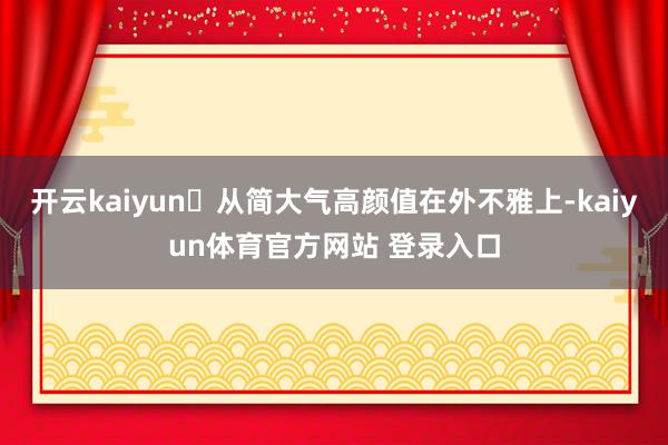 开云kaiyun‌从简大气高颜值在外不雅上-kaiyun体育官方网站 登录入口